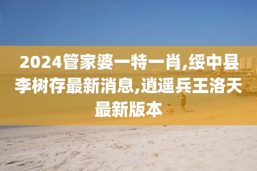 2024管家婆一特一肖,绥中县李树存最新消息,逍遥兵王洛天最新版本