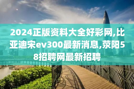 2024正版资料大全好彩网,比亚迪宋ev300最新消息,荥阳58招聘网最新招聘