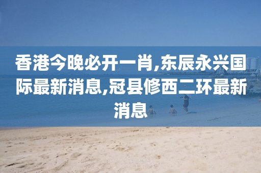 香港今晚必开一肖,东辰永兴国际最新消息,冠县修西二环最新消息