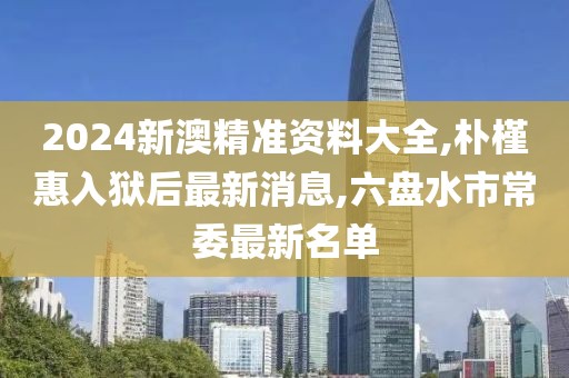 2024新澳精准资料大全,朴槿惠入狱后最新消息,六盘水市常委最新名单