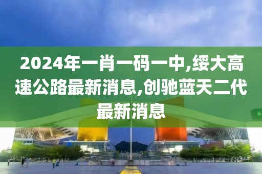 2024年一肖一码一中,绥大高速公路最新消息,创驰蓝天二代最新消息