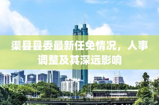 渠县县委最新任免情况，人事调整及其深远影响