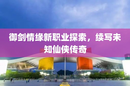 御剑情缘新职业探索，续写未知仙侠传奇