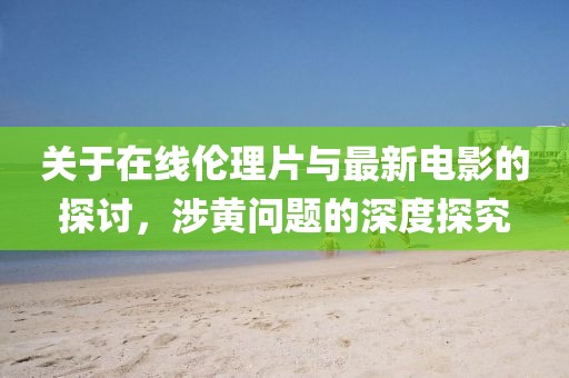 关于在线伦理片与最新电影的探讨，涉黄问题的深度探究