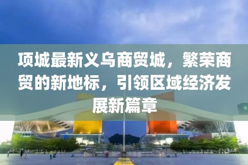项城最新义乌商贸城，繁荣商贸的新地标，引领区域经济发展新篇章
