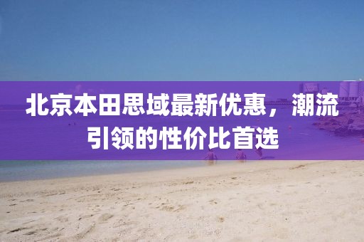 北京本田思域最新优惠，潮流引领的性价比首选