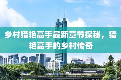 乡村猎艳高手最新章节探秘，猎艳高手的乡村传奇