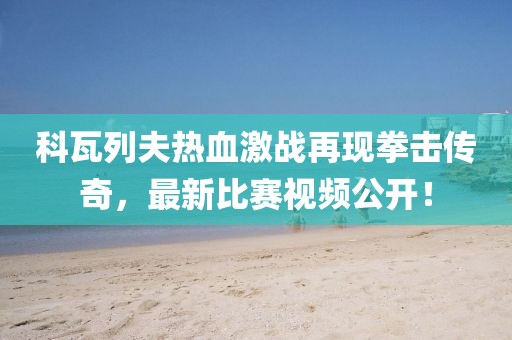科瓦列夫热血激战再现拳击传奇，最新比赛视频公开！