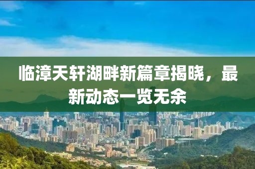 临漳天轩湖畔新篇章揭晓，最新动态一览无余
