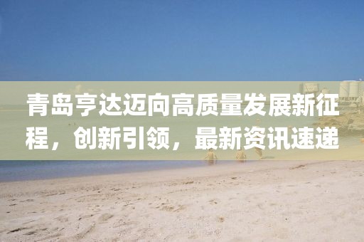 青岛亨达迈向高质量发展新征程，创新引领，最新资讯速递