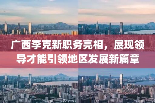 广西李克新职务亮相，展现领导才能引领地区发展新篇章