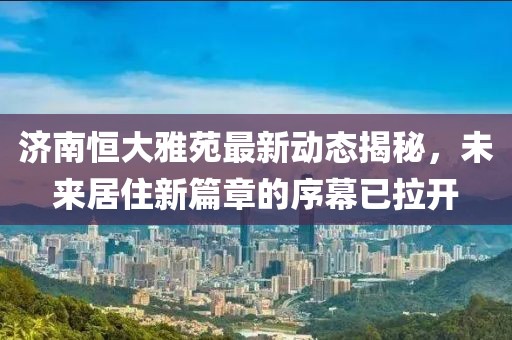 济南恒大雅苑最新动态揭秘，未来居住新篇章的序幕已拉开