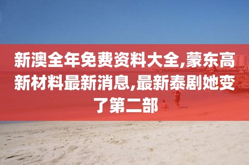 新澳全年免费资料大全,蒙东高新材料最新消息,最新泰剧她变了第二部