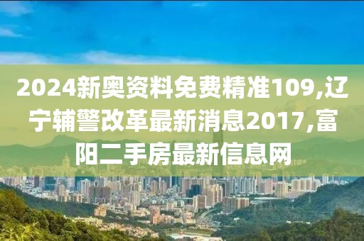 2024新奥资料免费精准109,辽宁辅警改革最新消息2017,富阳二手房最新信息网