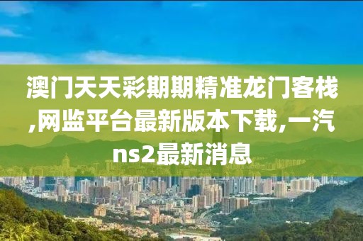澳门天天彩期期精准龙门客栈,网监平台最新版本下载,一汽ns2最新消息