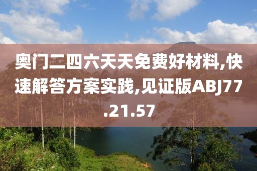 奥门二四六天天免费好材料,快速解答方案实践,见证版ABJ77.21.57
