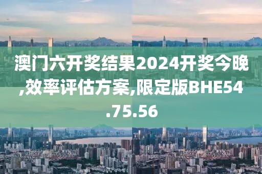澳门六开奖结果2024开奖今晚,效率评估方案,限定版BHE54.75.56
