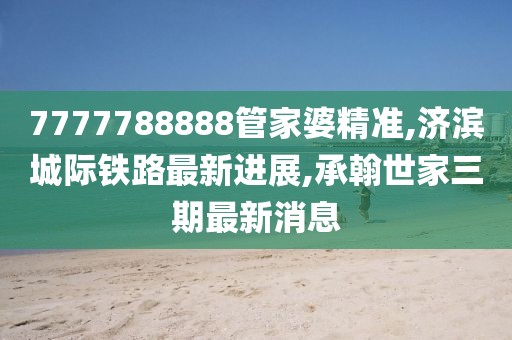 7777788888管家婆精准,济滨城际铁路最新进展,承翰世家三期最新消息