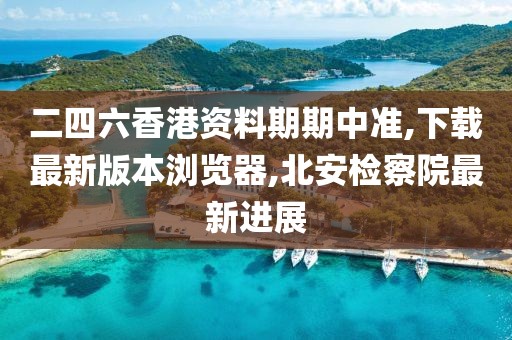 二四六香港资料期期中准,下载最新版本浏览器,北安检察院最新进展