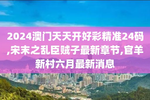 2024澳门天天开好彩精准24码,宋末之乱臣贼子最新章节,官羊新村六月最新消息