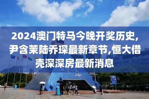 2024澳门特马今晚开奖历史,尹含茉陆乔琛最新章节,恒大借壳深深房最新消息