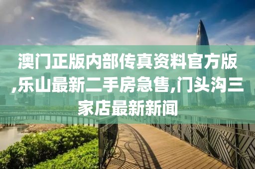 澳门正版内部传真资料官方版,乐山最新二手房急售,门头沟三家店最新新闻