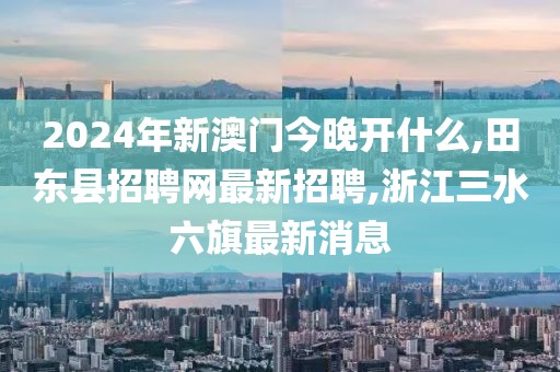 2024年新澳门今晚开什么,田东县招聘网最新招聘,浙江三水六旗最新消息