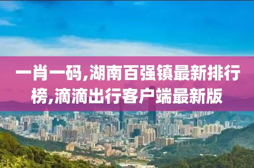 一肖一码,湖南百强镇最新排行榜,滴滴出行客户端最新版