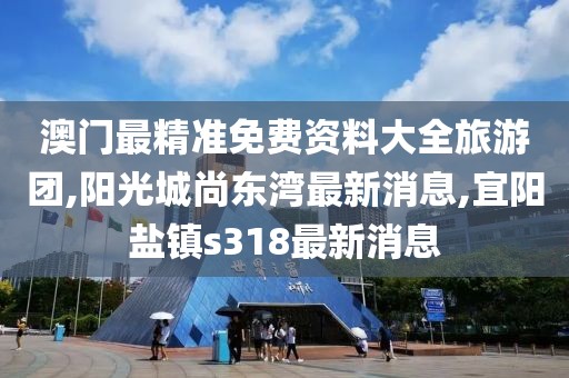 澳门最精准免费资料大全旅游团,阳光城尚东湾最新消息,宜阳盐镇s318最新消息