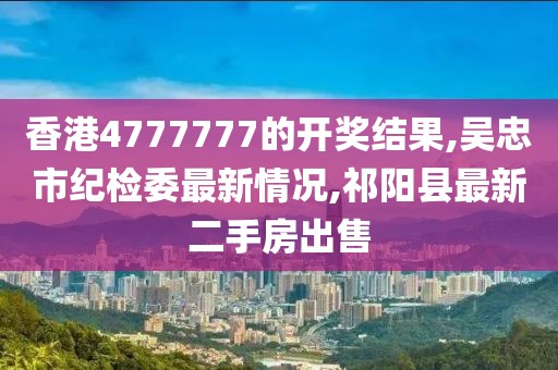 香港4777777的开奖结果,吴忠市纪检委最新情况,祁阳县最新二手房出售