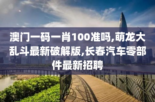 澳门一码一肖100准吗,萌龙大乱斗最新破解版,长春汽车零部件最新招聘
