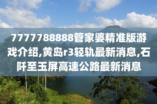 7777788888管家婆精准版游戏介绍,黄岛r3轻轨最新消息,石阡至玉屏高速公路最新消息