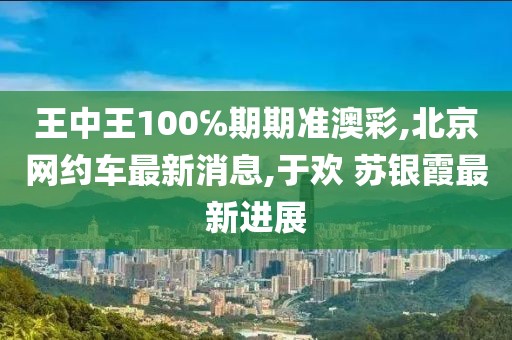 王中王100℅期期准澳彩,北京网约车最新消息,于欢 苏银霞最新进展