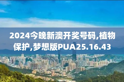 2024今晚新澳开奖号码,植物保护,梦想版PUA25.16.43
