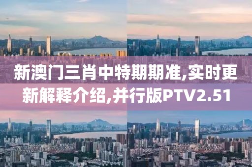 新澳门三肖中特期期准,实时更新解释介绍,并行版PTV2.51