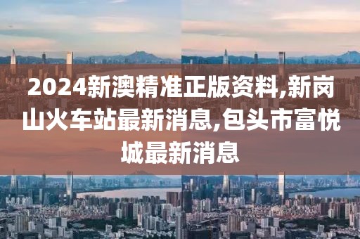2024新澳精准正版资料,新岗山火车站最新消息,包头市富悦城最新消息