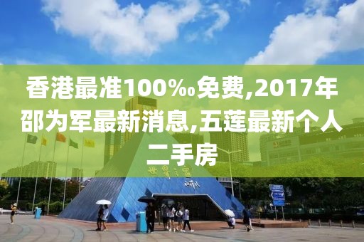 香港最准100‰免费,2017年邵为军最新消息,五莲最新个人二手房