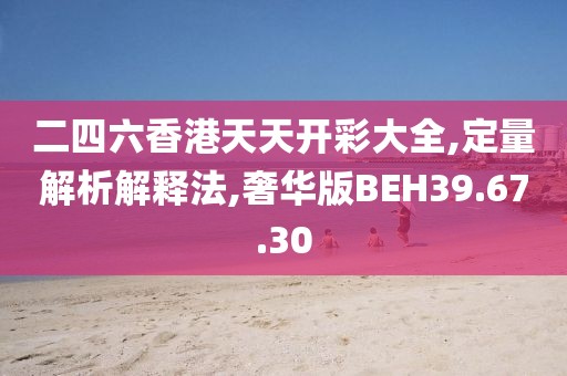 二四六香港天天开彩大全,定量解析解释法,奢华版BEH39.67.30