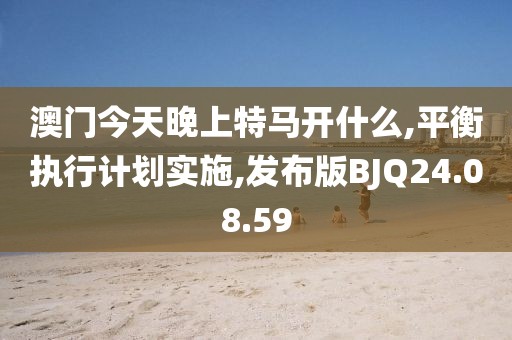 澳门今天晚上特马开什么,平衡执行计划实施,发布版BJQ24.08.59