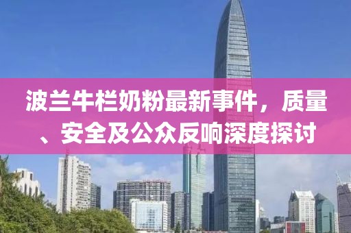 波兰牛栏奶粉最新事件，质量、安全及公众反响深度探讨