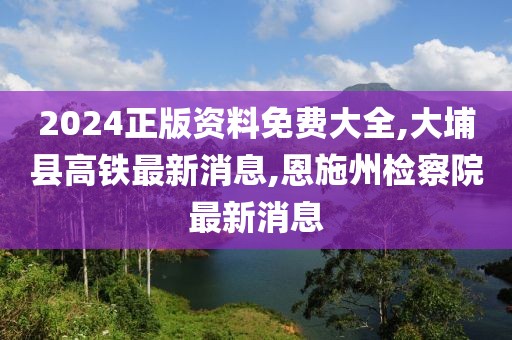 2024正版资料免费大全,大埔县高铁最新消息,恩施州检察院最新消息