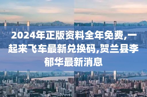 2024年正版资料全年免费,一起来飞车最新兑换码,贺兰县李郁华最新消息