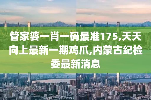 管家婆一肖一码最准175,天天向上最新一期鸡爪,内蒙古纪检委最新消息