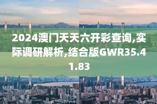 2024澳门天天六开彩查询,实际调研解析,结合版GWR35.41.83