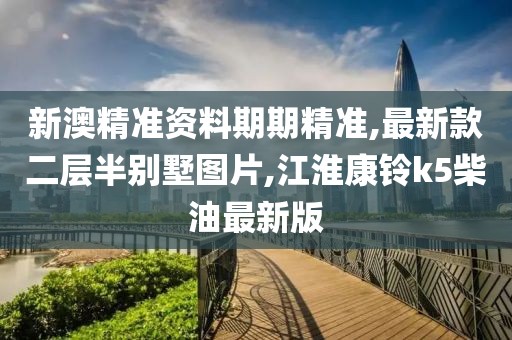 新澳精准资料期期精准,最新款二层半别墅图片,江淮康铃k5柴油最新版