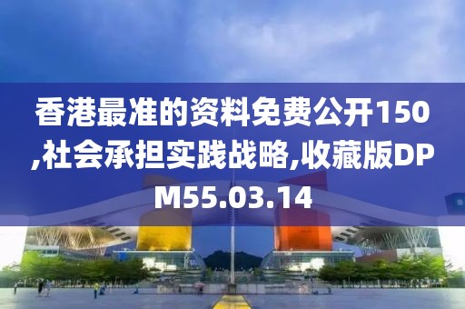 香港最准的资料免费公开150,社会承担实践战略,收藏版DPM55.03.14
