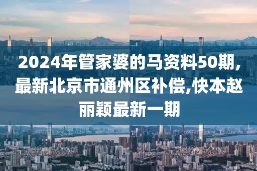 2024年管家婆的马资料50期,最新北京市通州区补偿,快本赵丽颖最新一期