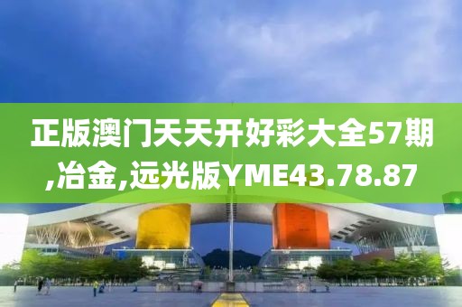 正版澳门天天开好彩大全57期,冶金,远光版YME43.78.87