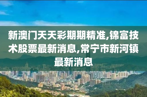 新澳门天天彩期期精准,锦富技术股票最新消息,常宁市新河镇最新消息