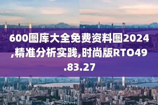 600图库大全免费资料图2024,精准分析实践,时尚版RTO49.83.27